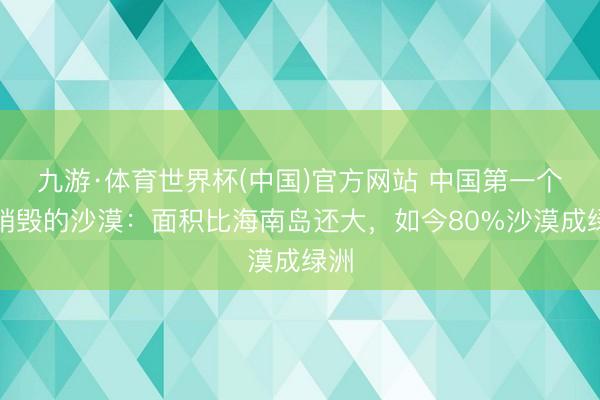 九游·体育世界杯(中国)官方网站 中国第一个将销毁的沙漠:面积比海南岛还大,如今80%沙漠成绿洲