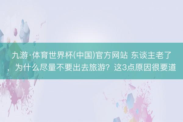 九游·体育世界杯(中国)官方网站 东谈主老了,为什么尽量不要出去旅游?这3点原因很要道