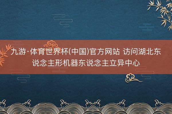 九游·体育世界杯(中国)官方网站 访问湖北东说念主形机器东说念主立异中心