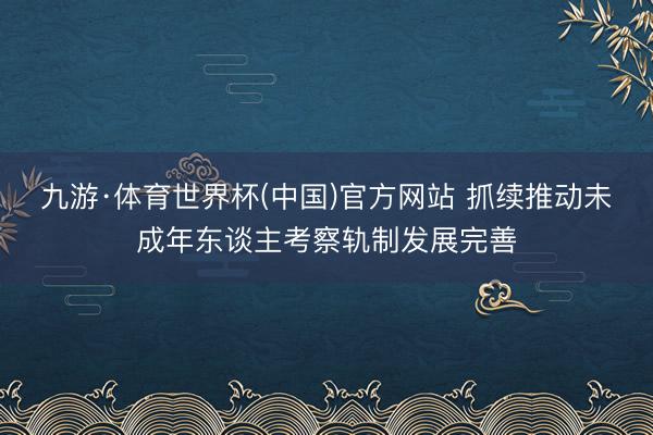 九游·体育世界杯(中国)官方网站 抓续推动未成年东谈主考察轨制发展完善