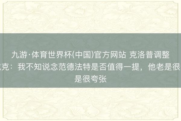 九游·体育世界杯(中国)官方网站 克洛普调整范戴克:我不知说念范德法特是否值得一提,他老是很夸张